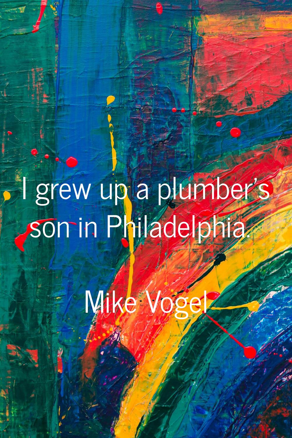 I grew up a plumber's son in Philadelphia.