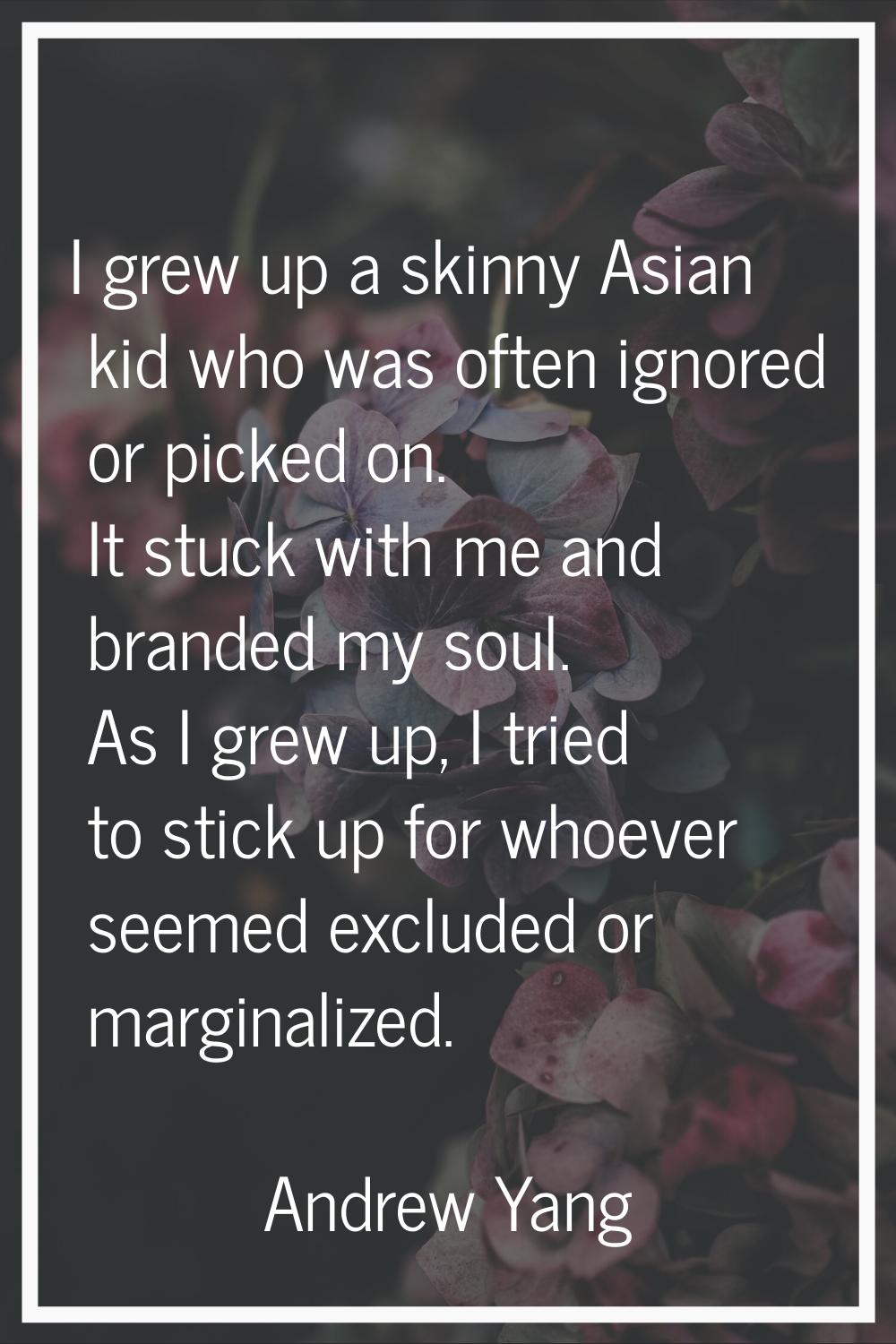 I grew up a skinny Asian kid who was often ignored or picked on. It stuck with me and branded my so