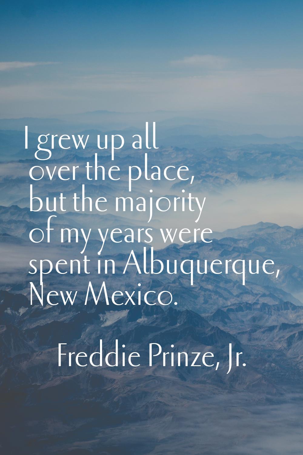 I grew up all over the place, but the majority of my years were spent in Albuquerque, New Mexico.