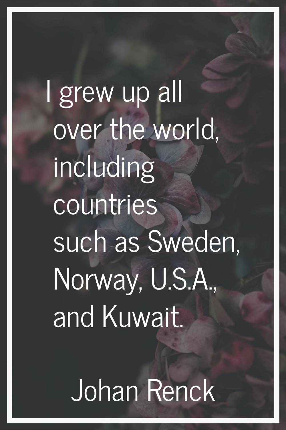 I grew up all over the world, including countries such as Sweden, Norway, U.S.A., and Kuwait.