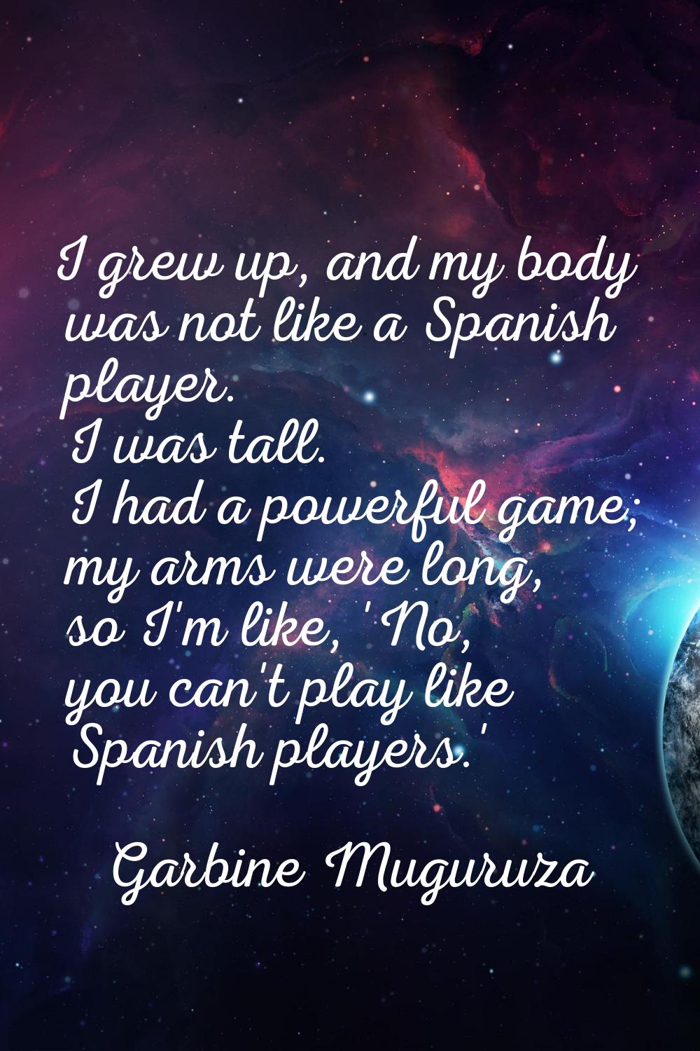 I grew up, and my body was not like a Spanish player. I was tall. I had a powerful game; my arms we