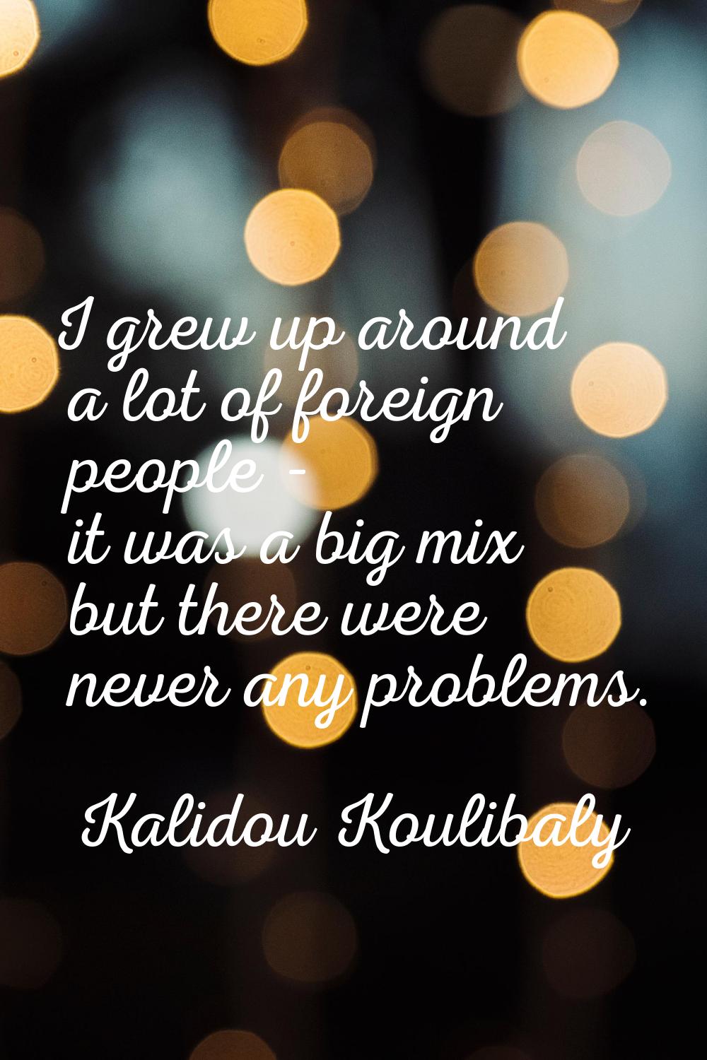I grew up around a lot of foreign people - it was a big mix but there were never any problems.