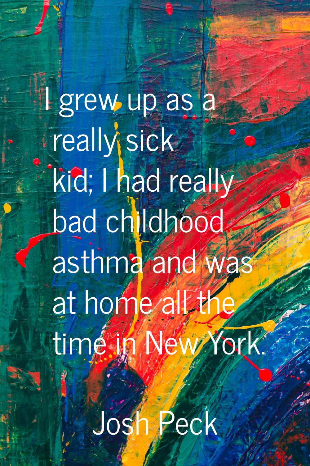 I grew up as a really sick kid; I had really bad childhood asthma and was at home all the time in N