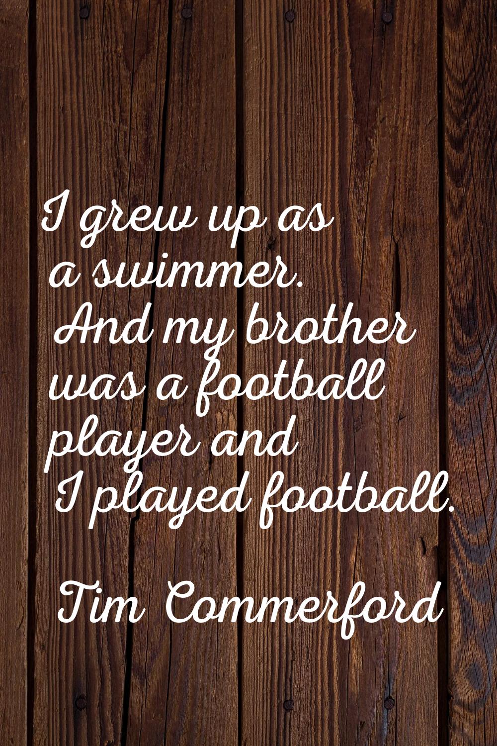 I grew up as a swimmer. And my brother was a football player and I played football.