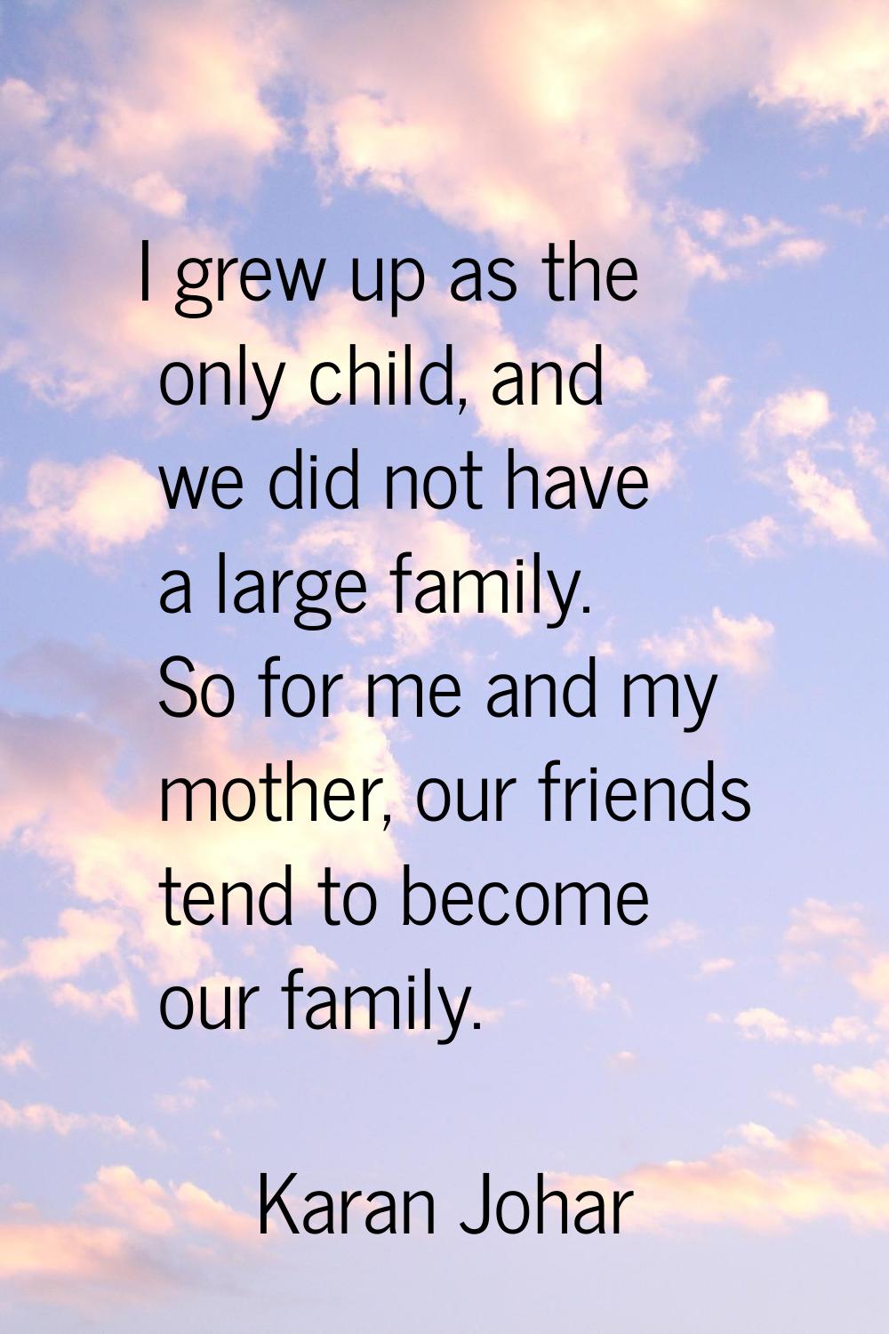 I grew up as the only child, and we did not have a large family. So for me and my mother, our frien