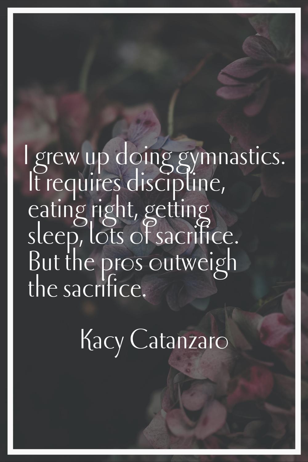 I grew up doing gymnastics. It requires discipline, eating right, getting sleep, lots of sacrifice.
