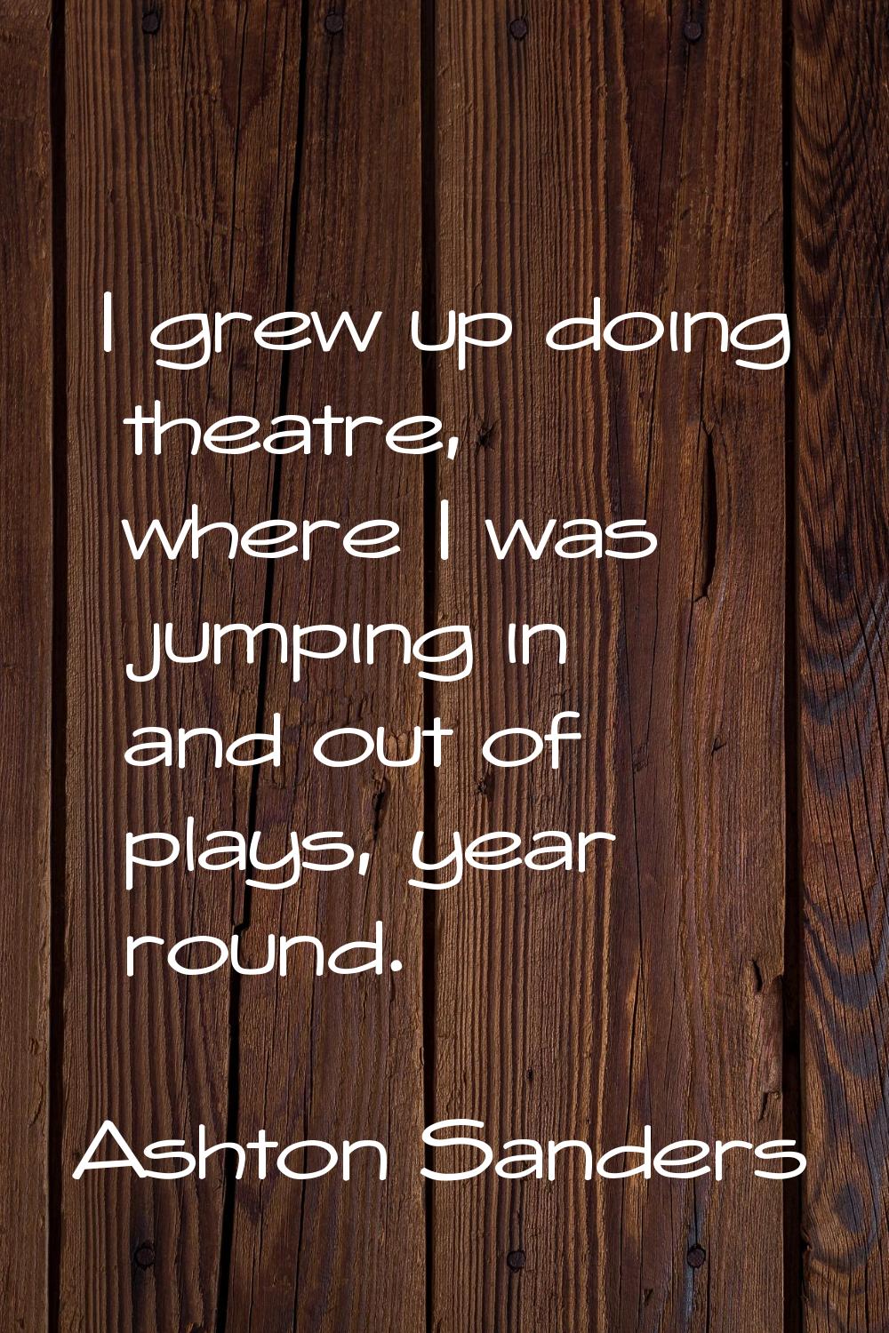 I grew up doing theatre, where I was jumping in and out of plays, year round.