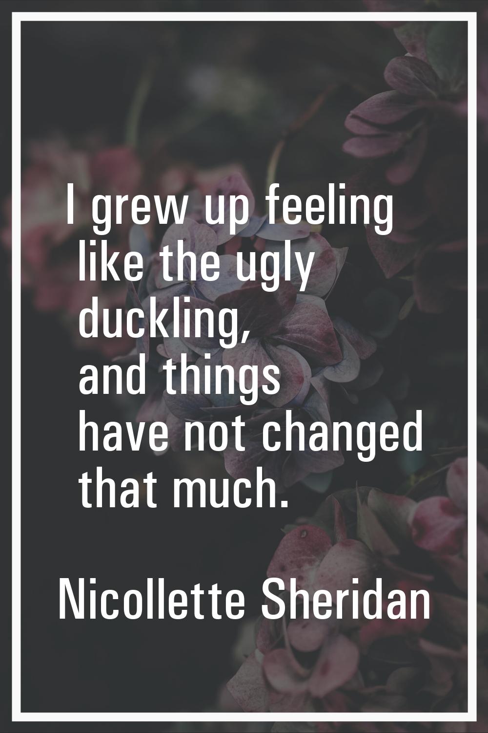 I grew up feeling like the ugly duckling, and things have not changed that much.