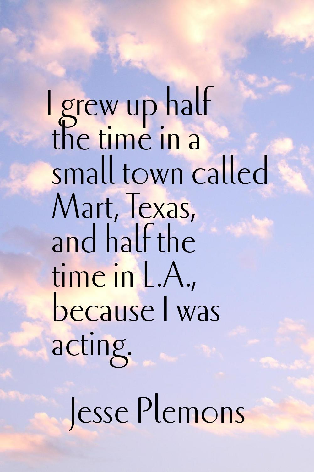 I grew up half the time in a small town called Mart, Texas, and half the time in L.A., because I wa