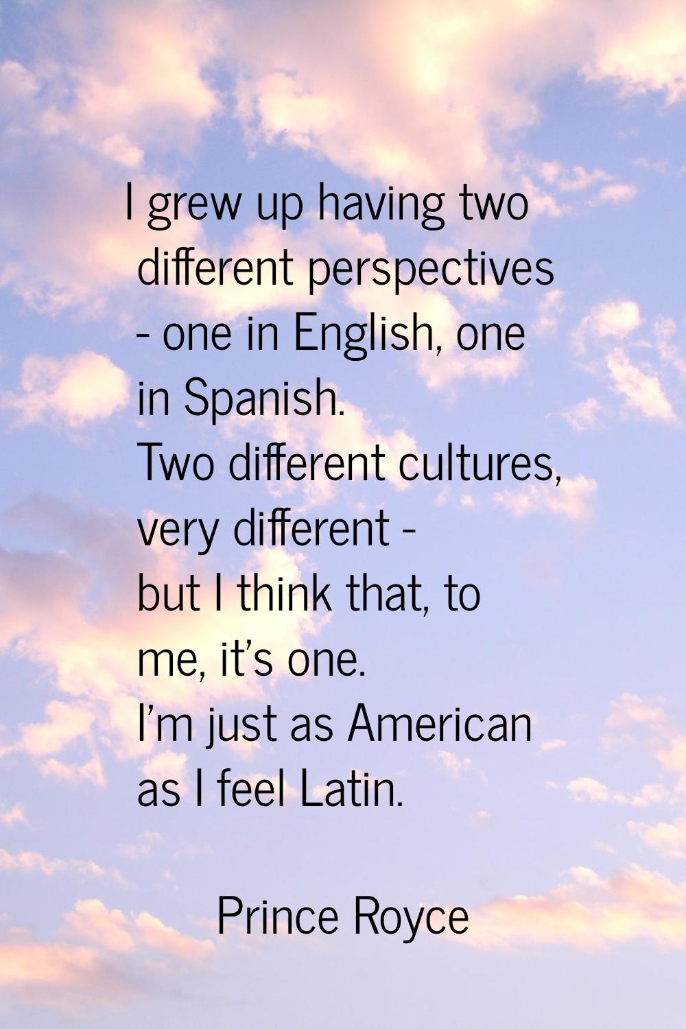 I grew up having two different perspectives - one in English, one in Spanish. Two different culture