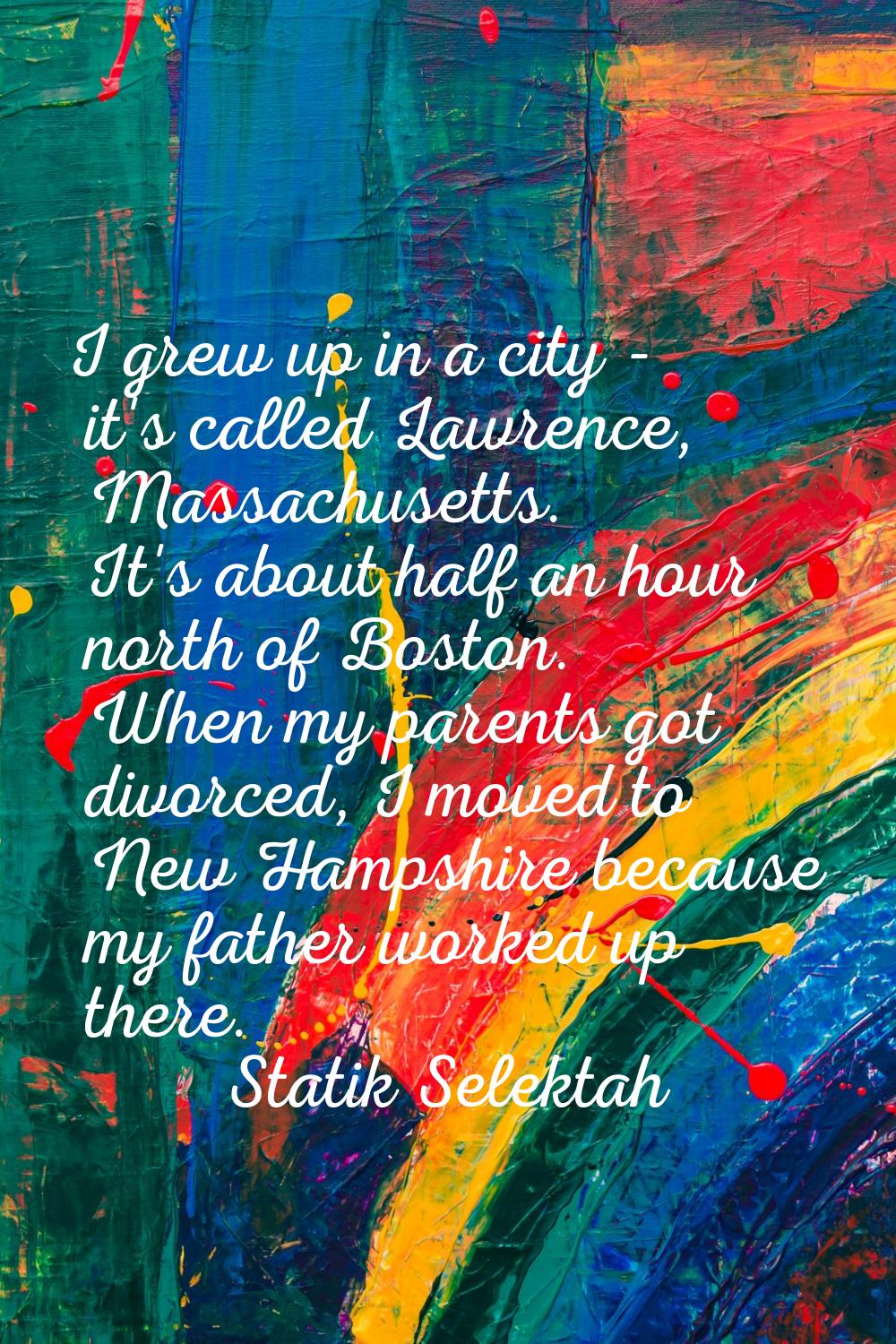 I grew up in a city - it's called Lawrence, Massachusetts. It's about half an hour north of Boston.