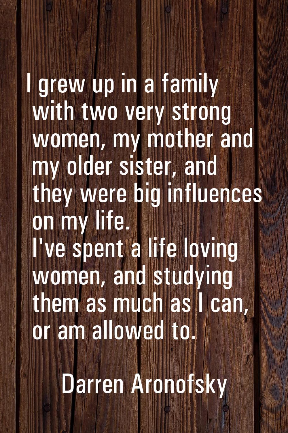 I grew up in a family with two very strong women, my mother and my older sister, and they were big 