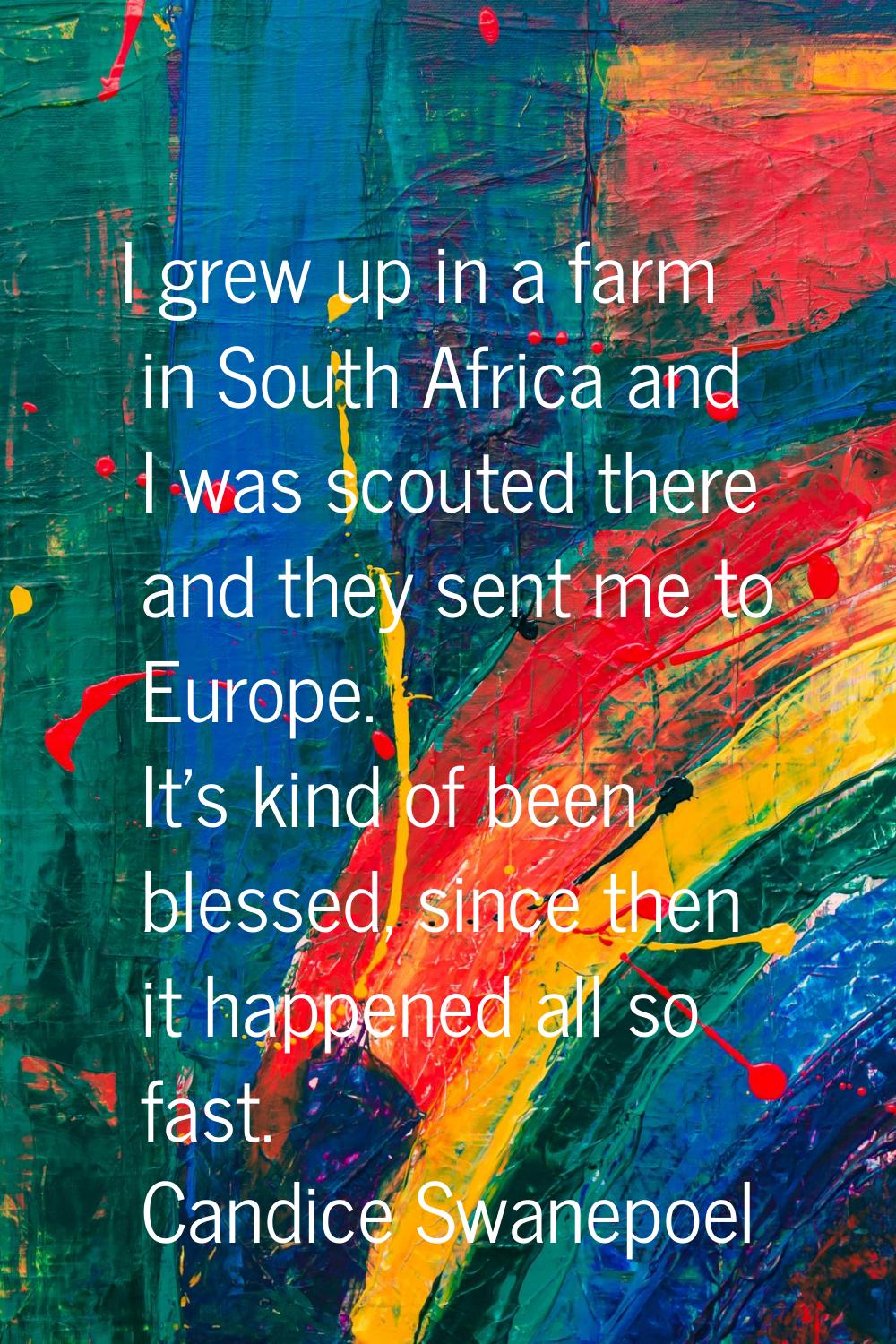 I grew up in a farm in South Africa and I was scouted there and they sent me to Europe. It's kind o