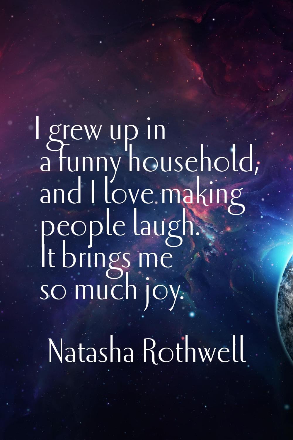I grew up in a funny household, and I love making people laugh. It brings me so much joy.