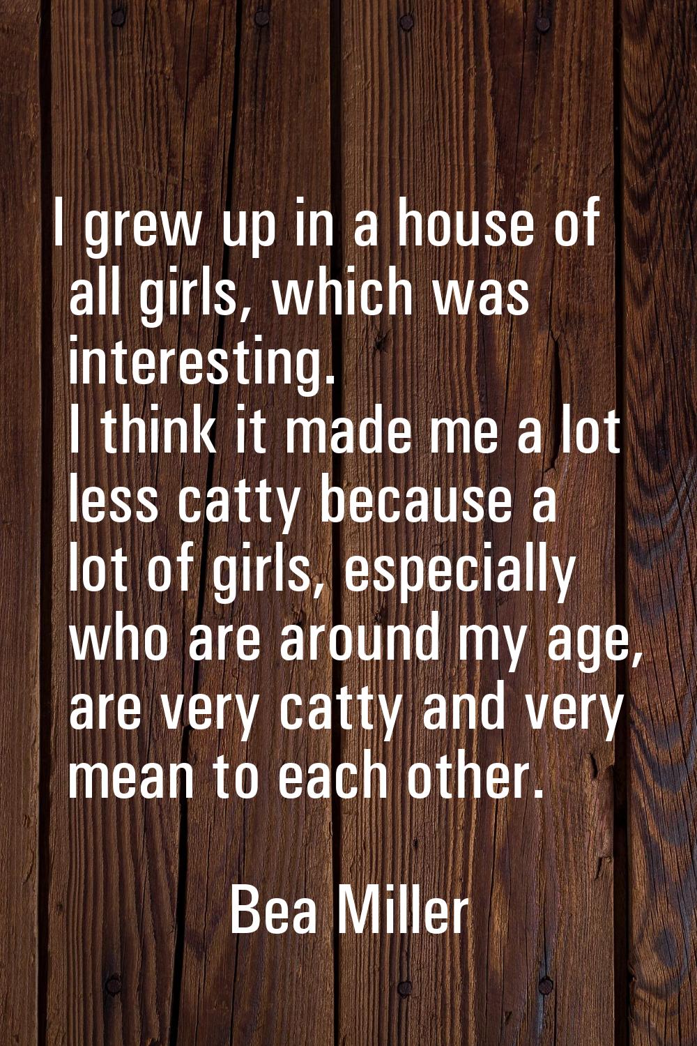 I grew up in a house of all girls, which was interesting. I think it made me a lot less catty becau