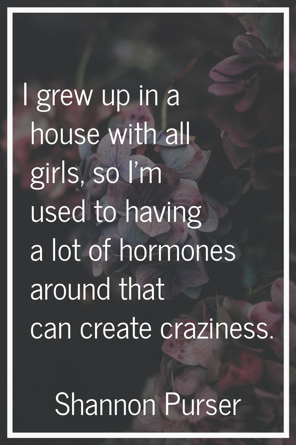 I grew up in a house with all girls, so I'm used to having a lot of hormones around that can create