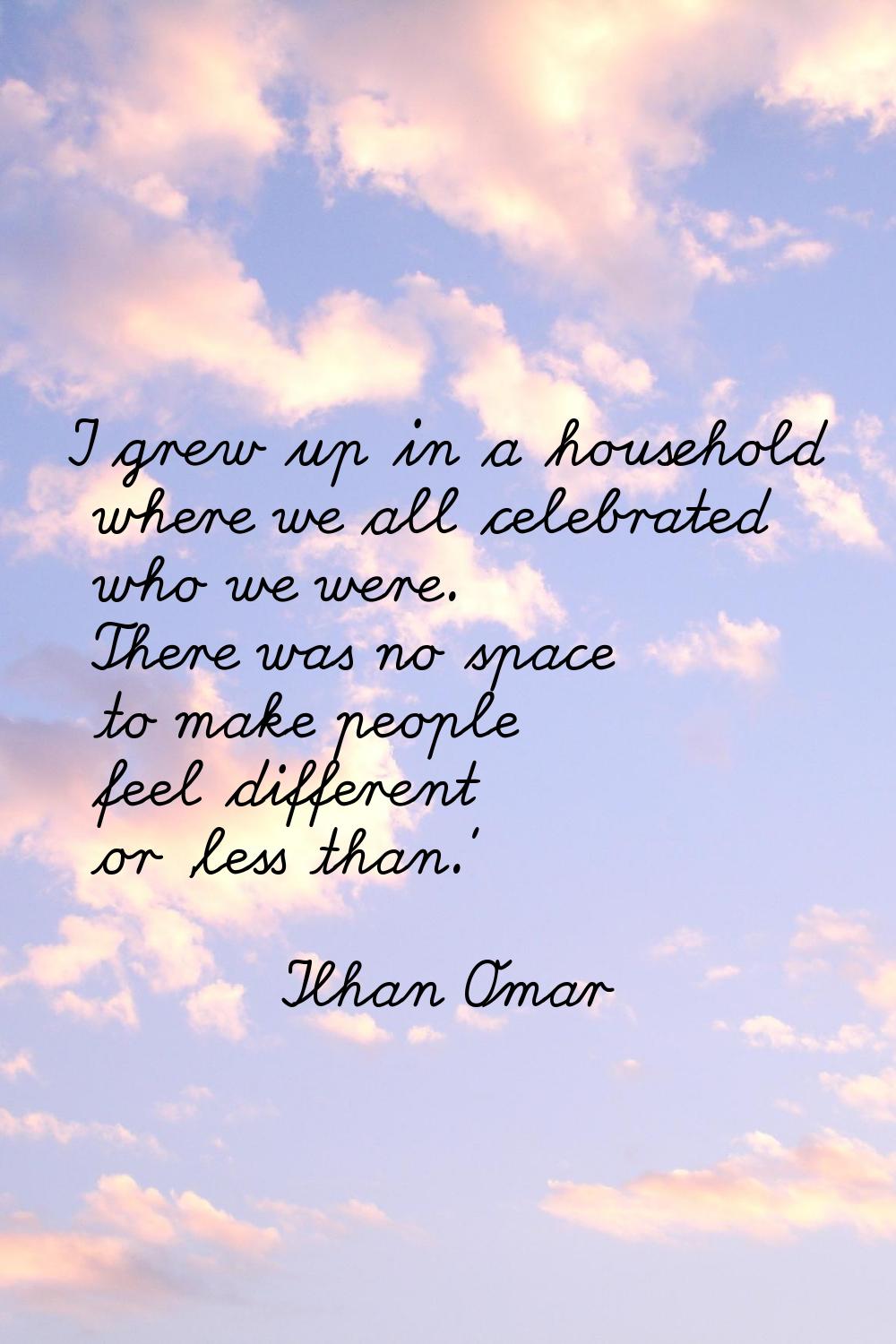 I grew up in a household where we all celebrated who we were. There was no space to make people fee