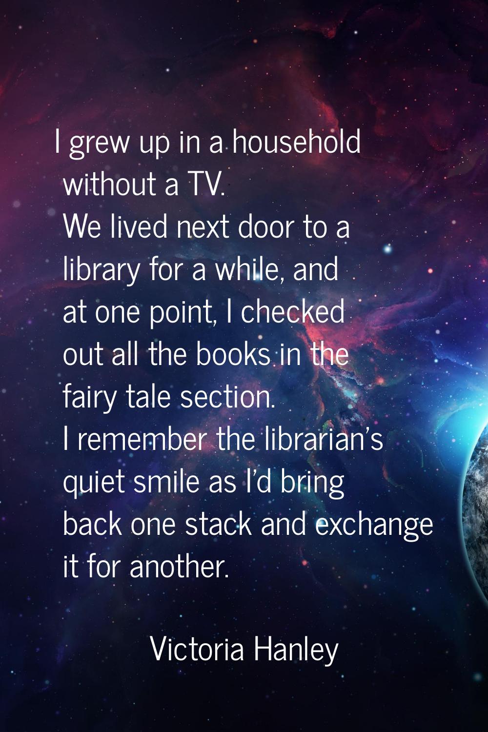 I grew up in a household without a TV. We lived next door to a library for a while, and at one poin
