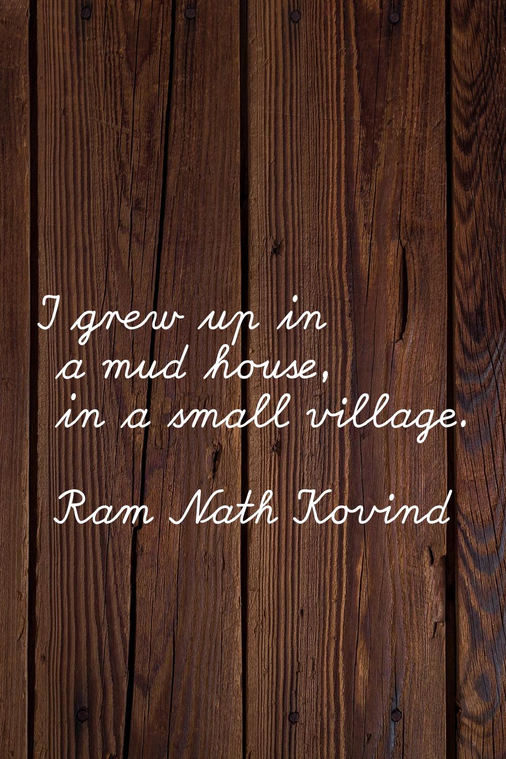 I grew up in a mud house, in a small village.