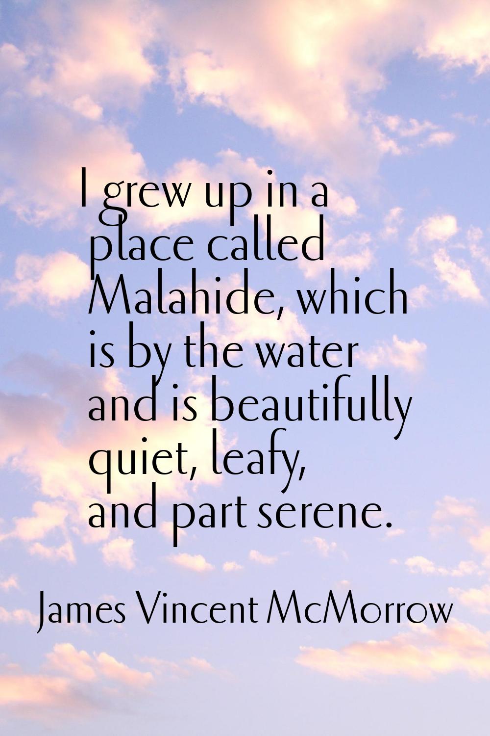 I grew up in a place called Malahide, which is by the water and is beautifully quiet, leafy, and pa