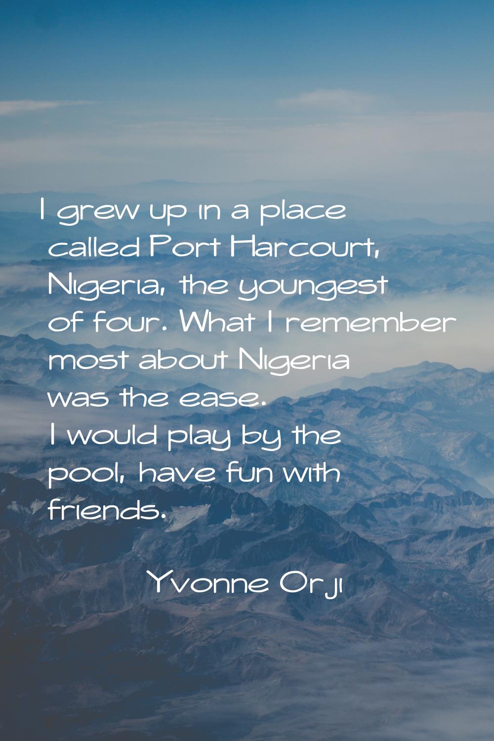 I grew up in a place called Port Harcourt, Nigeria, the youngest of four. What I remember most abou