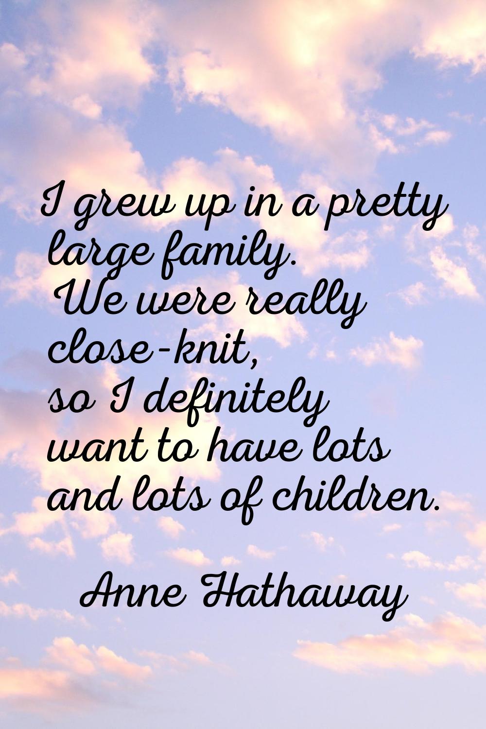 I grew up in a pretty large family. We were really close-knit, so I definitely want to have lots an