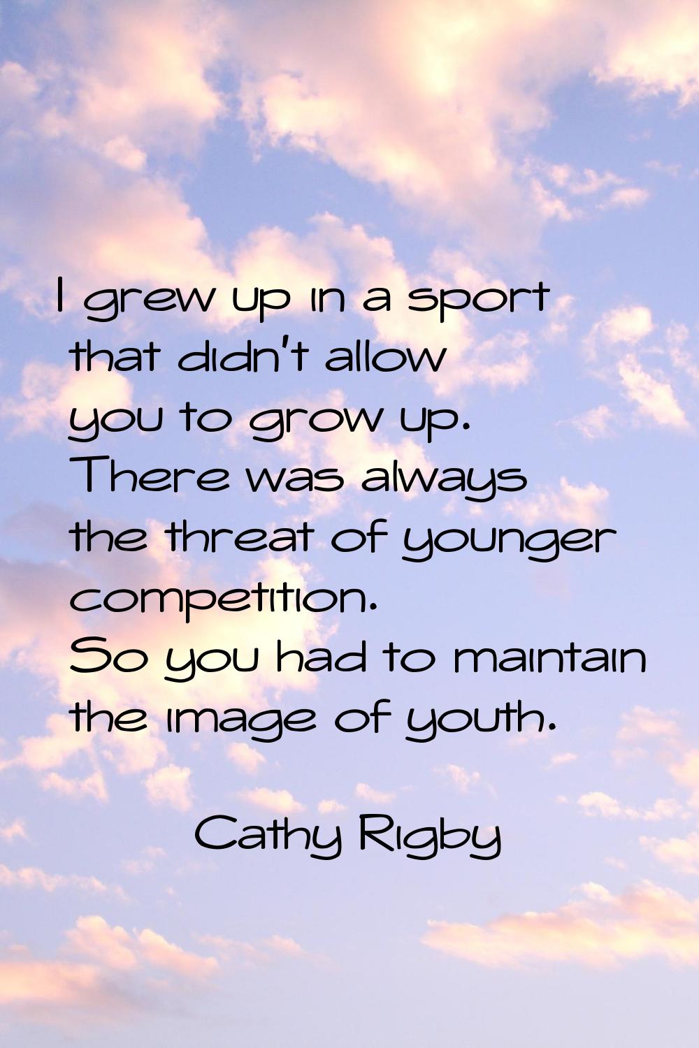 I grew up in a sport that didn't allow you to grow up. There was always the threat of younger compe