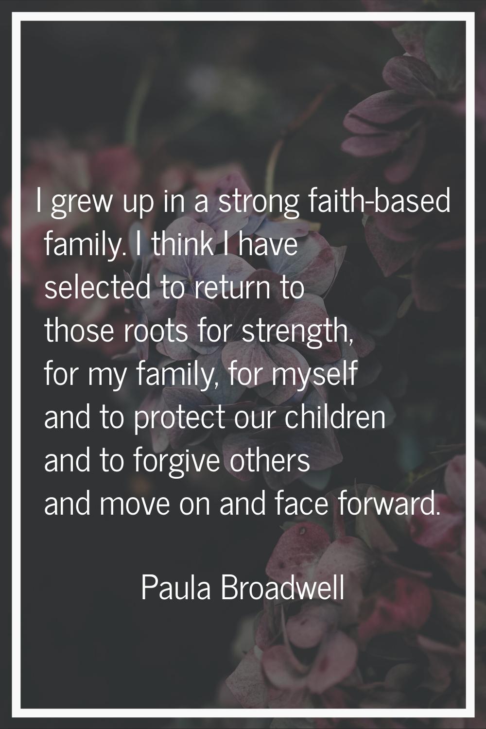 I grew up in a strong faith-based family. I think I have selected to return to those roots for stre