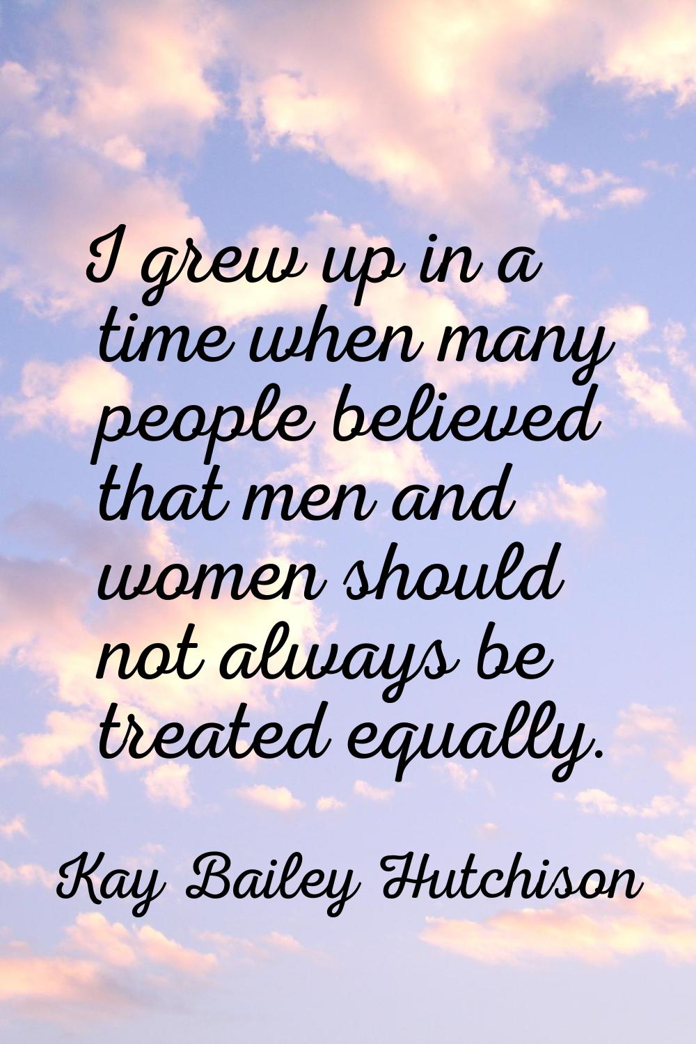I grew up in a time when many people believed that men and women should not always be treated equal