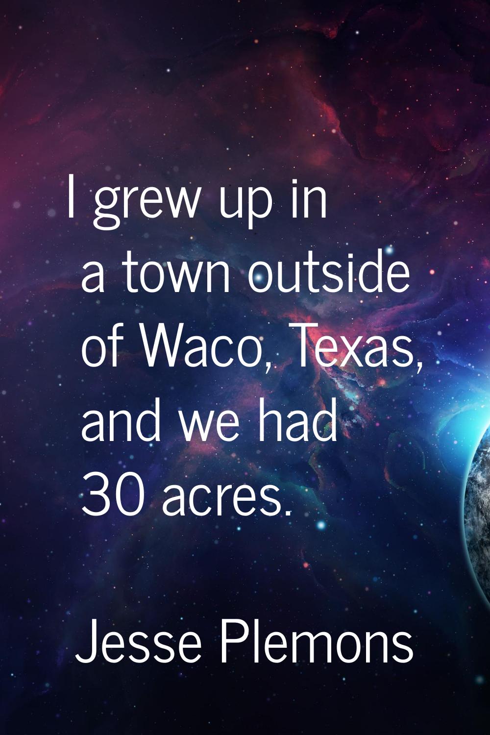 I grew up in a town outside of Waco, Texas, and we had 30 acres.
