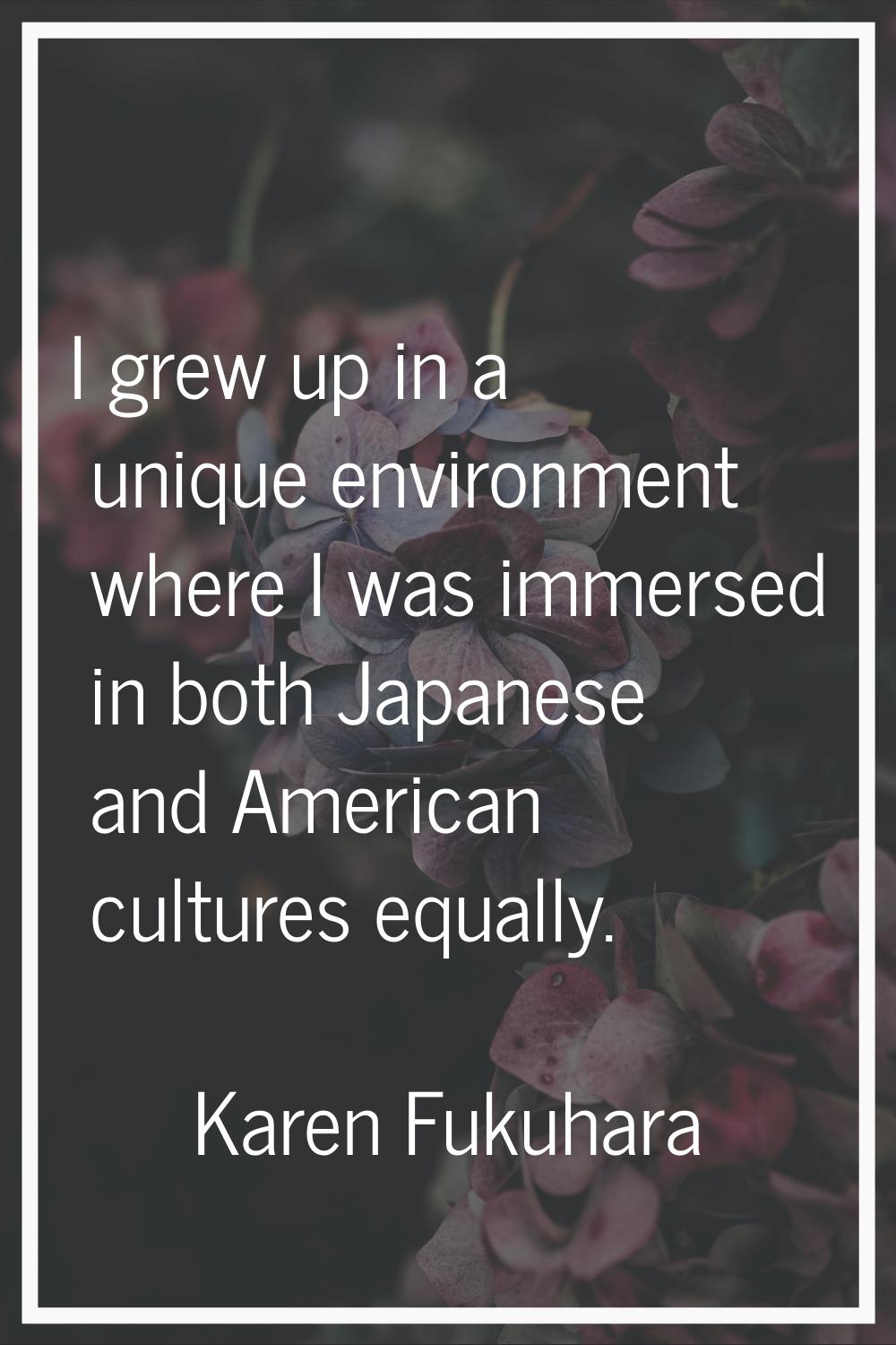 I grew up in a unique environment where I was immersed in both Japanese and American cultures equal