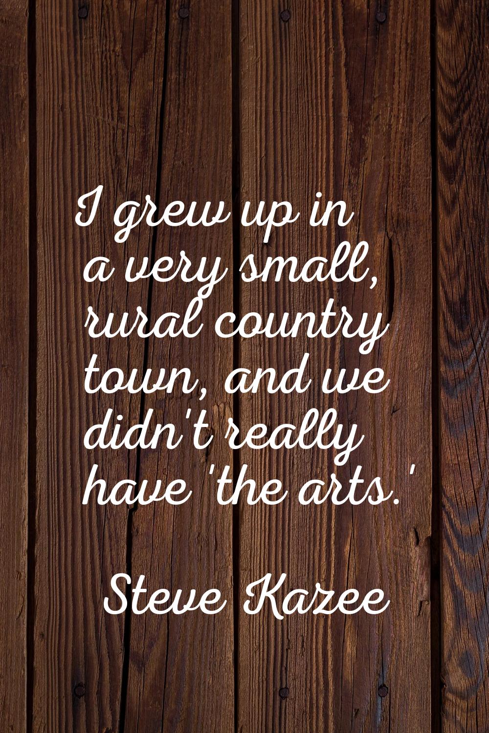 I grew up in a very small, rural country town, and we didn't really have 'the arts.'