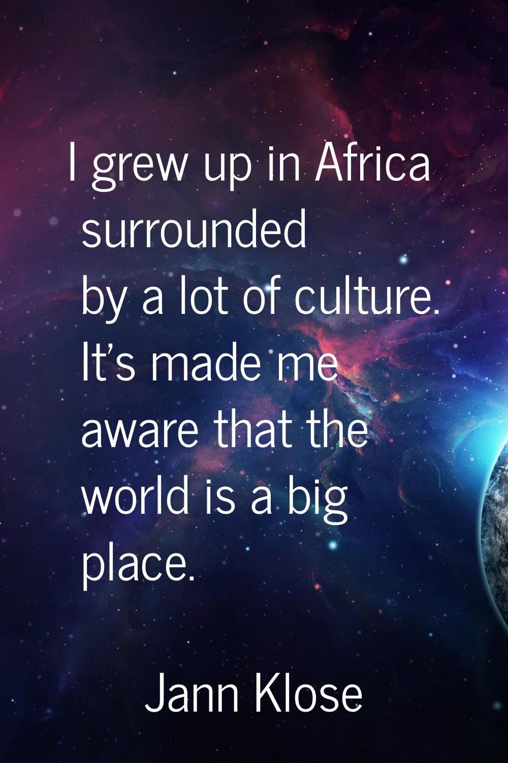 I grew up in Africa surrounded by a lot of culture. It's made me aware that the world is a big plac