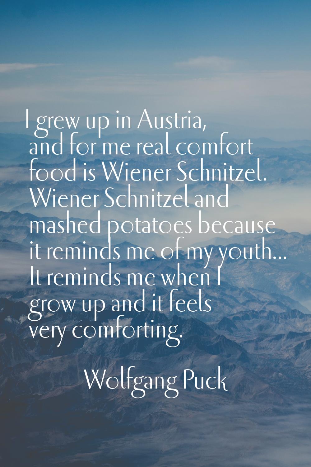 I grew up in Austria, and for me real comfort food is Wiener Schnitzel. Wiener Schnitzel and mashed