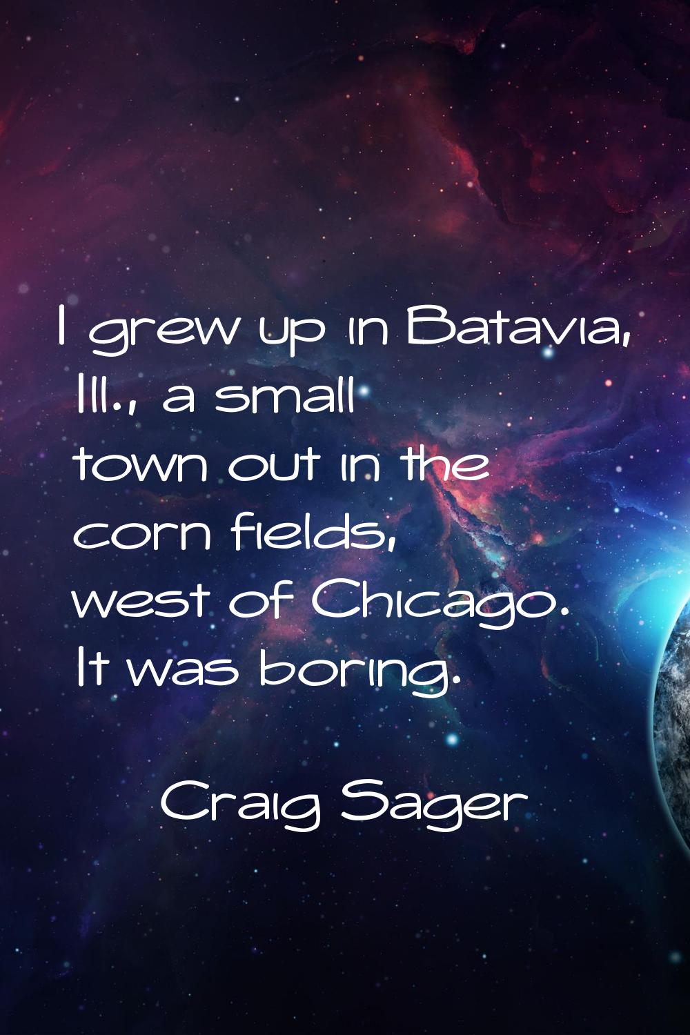 I grew up in Batavia, Ill., a small town out in the corn fields, west of Chicago. It was boring.