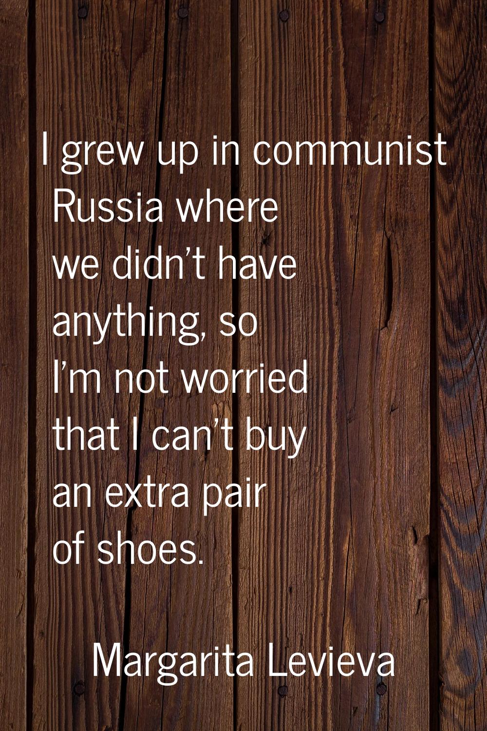 I grew up in communist Russia where we didn't have anything, so I'm not worried that I can't buy an