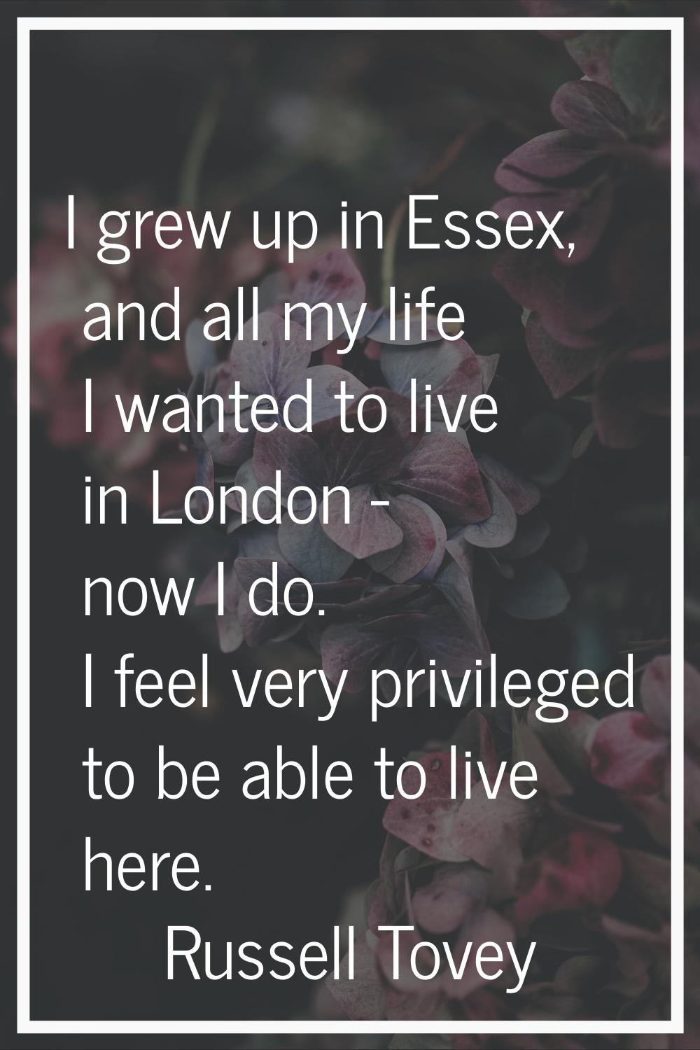 I grew up in Essex, and all my life I wanted to live in London - now I do. I feel very privileged t