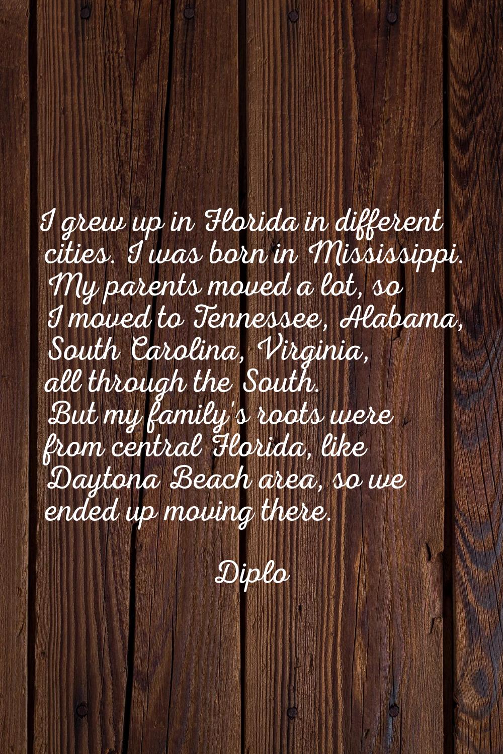 I grew up in Florida in different cities. I was born in Mississippi. My parents moved a lot, so I m
