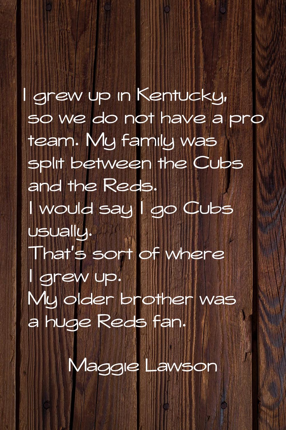I grew up in Kentucky, so we do not have a pro team. My family was split between the Cubs and the R