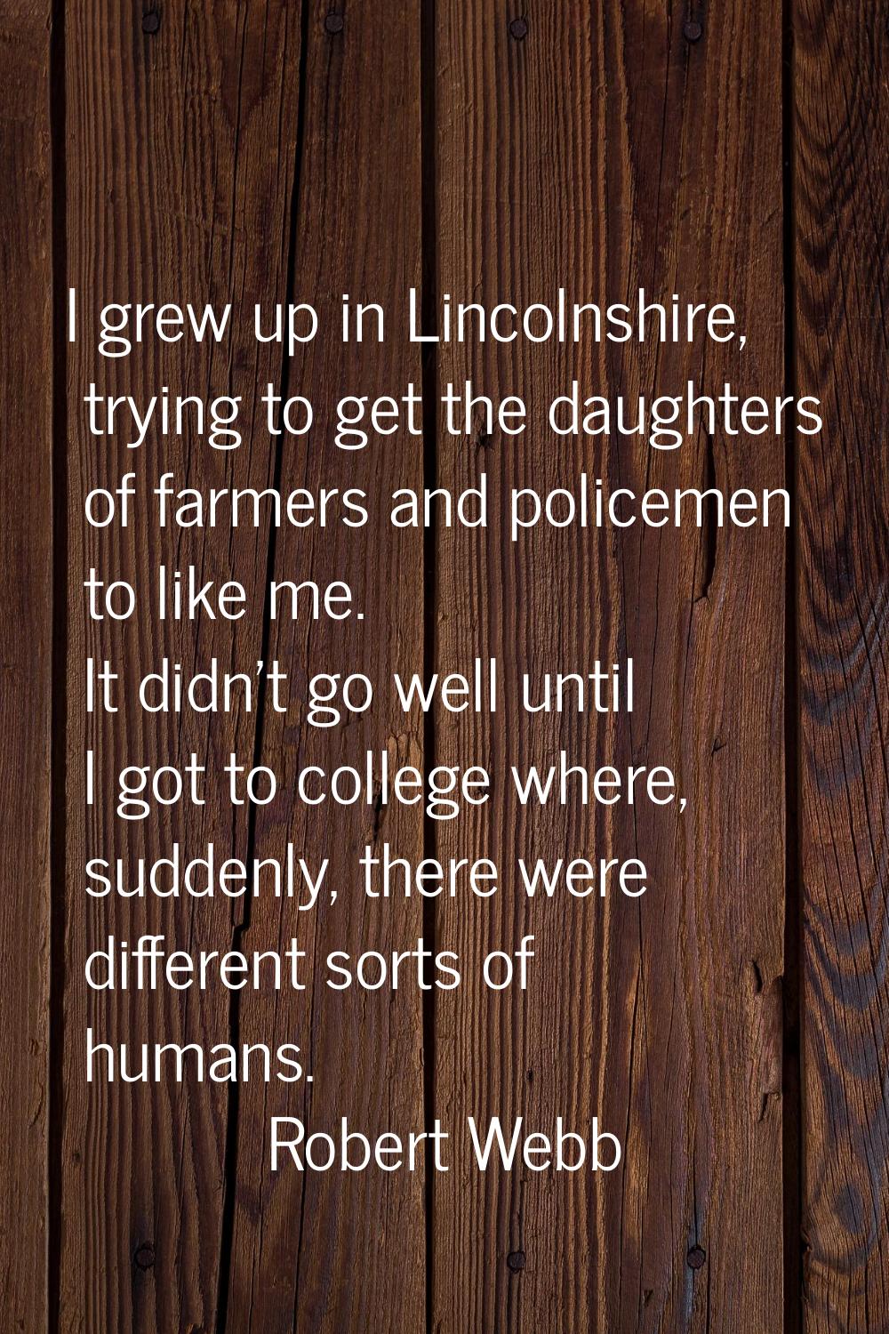 I grew up in Lincolnshire, trying to get the daughters of farmers and policemen to like me. It didn