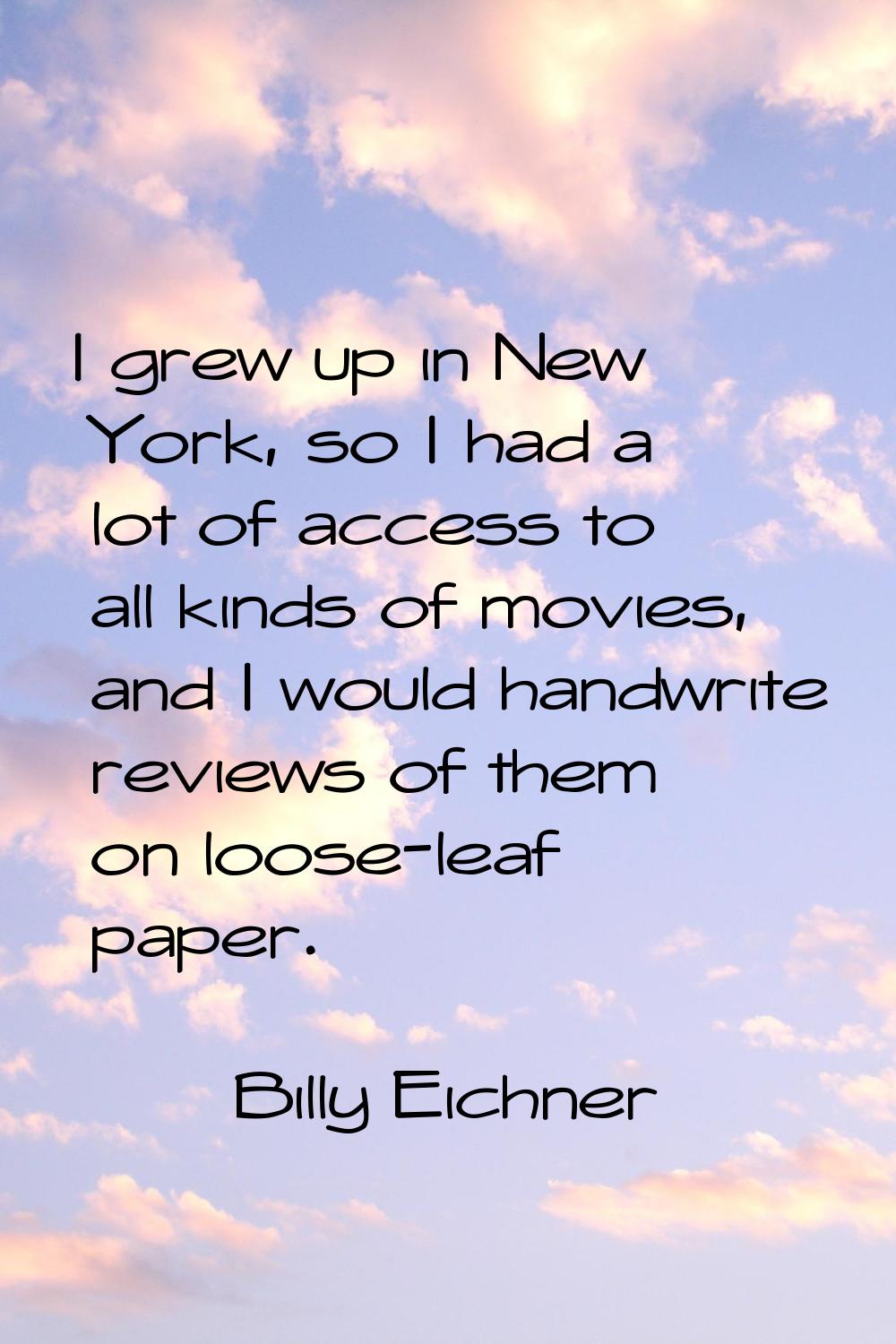 I grew up in New York, so I had a lot of access to all kinds of movies, and I would handwrite revie