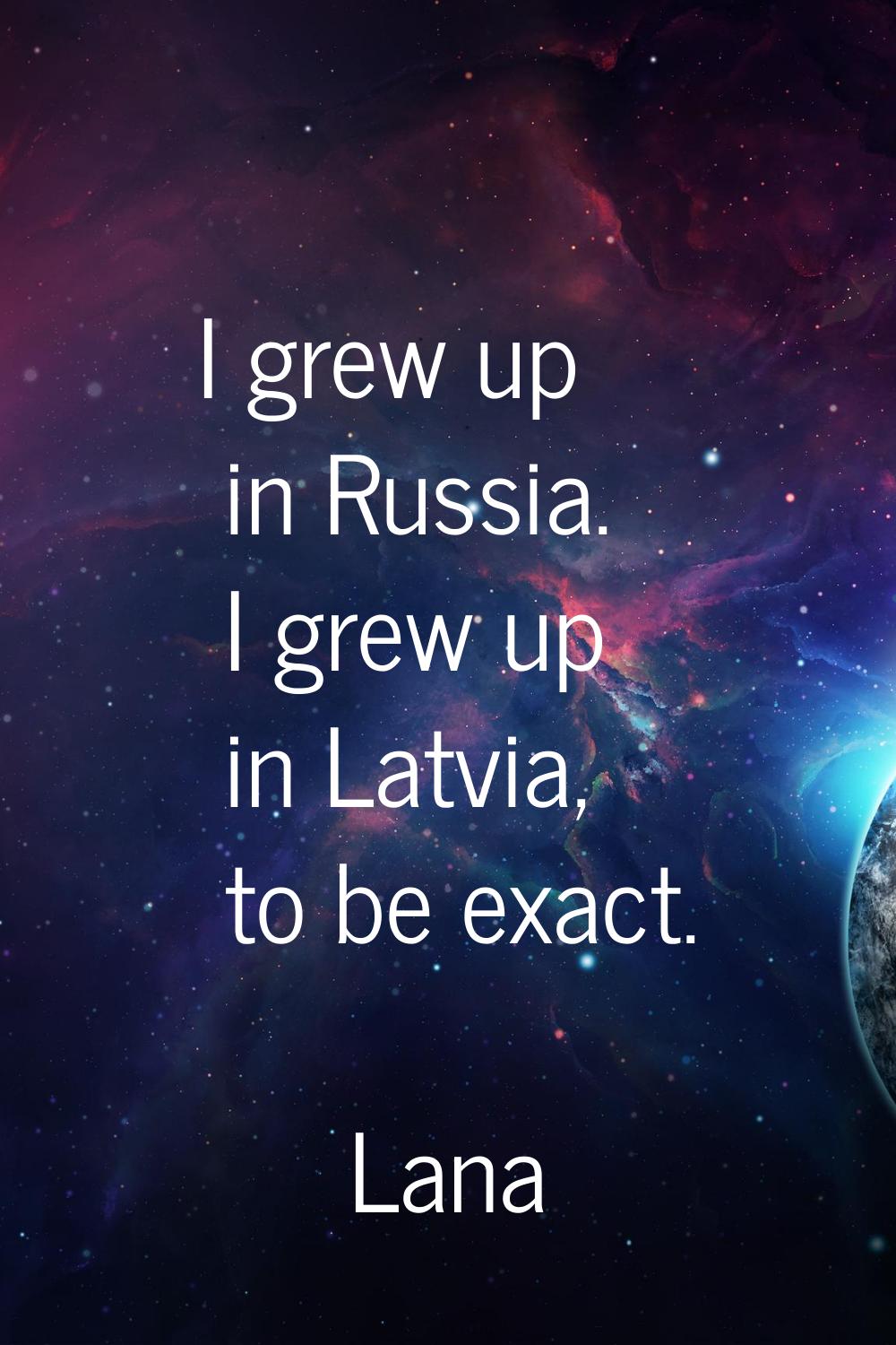 I grew up in Russia. I grew up in Latvia, to be exact.