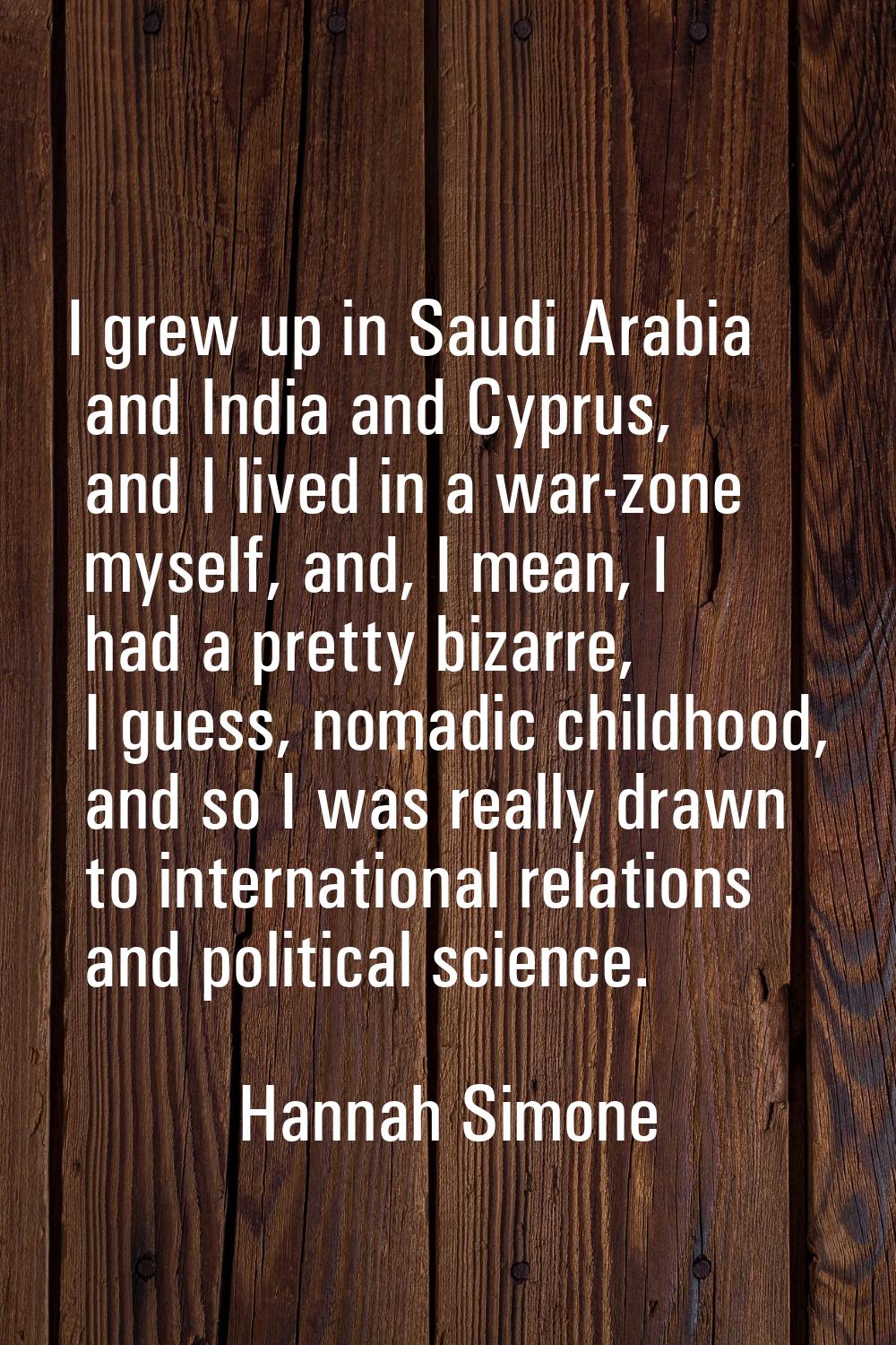 I grew up in Saudi Arabia and India and Cyprus, and I lived in a war-zone myself, and, I mean, I ha