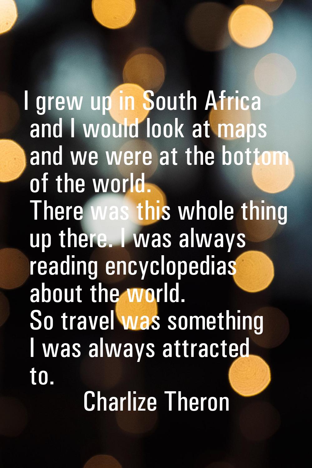 I grew up in South Africa and I would look at maps and we were at the bottom of the world. There wa