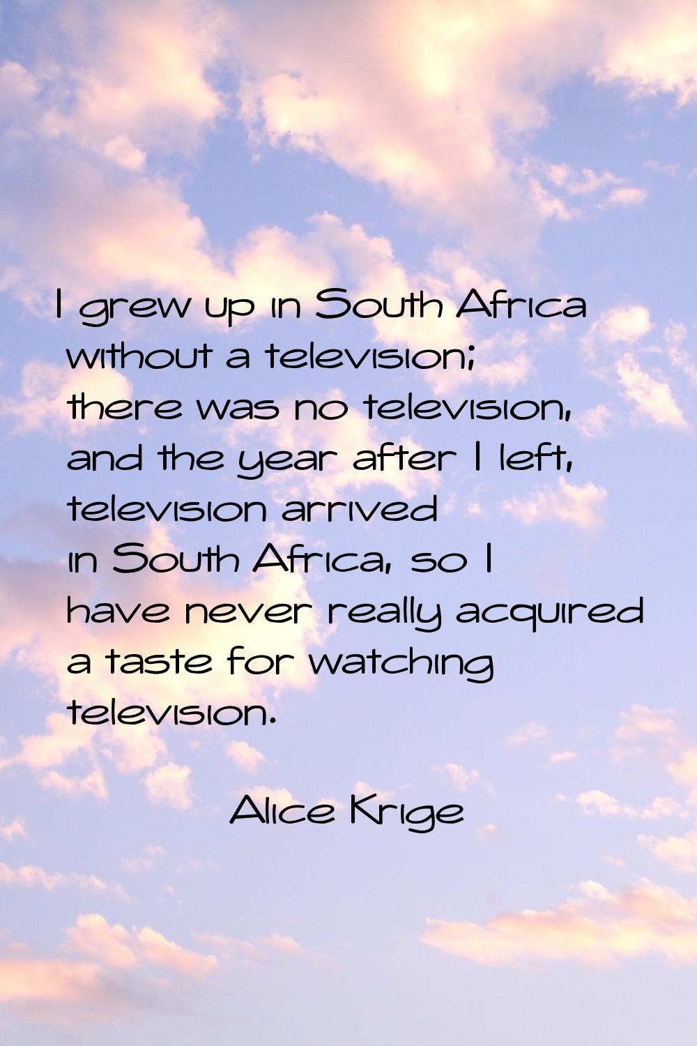 I grew up in South Africa without a television; there was no television, and the year after I left,