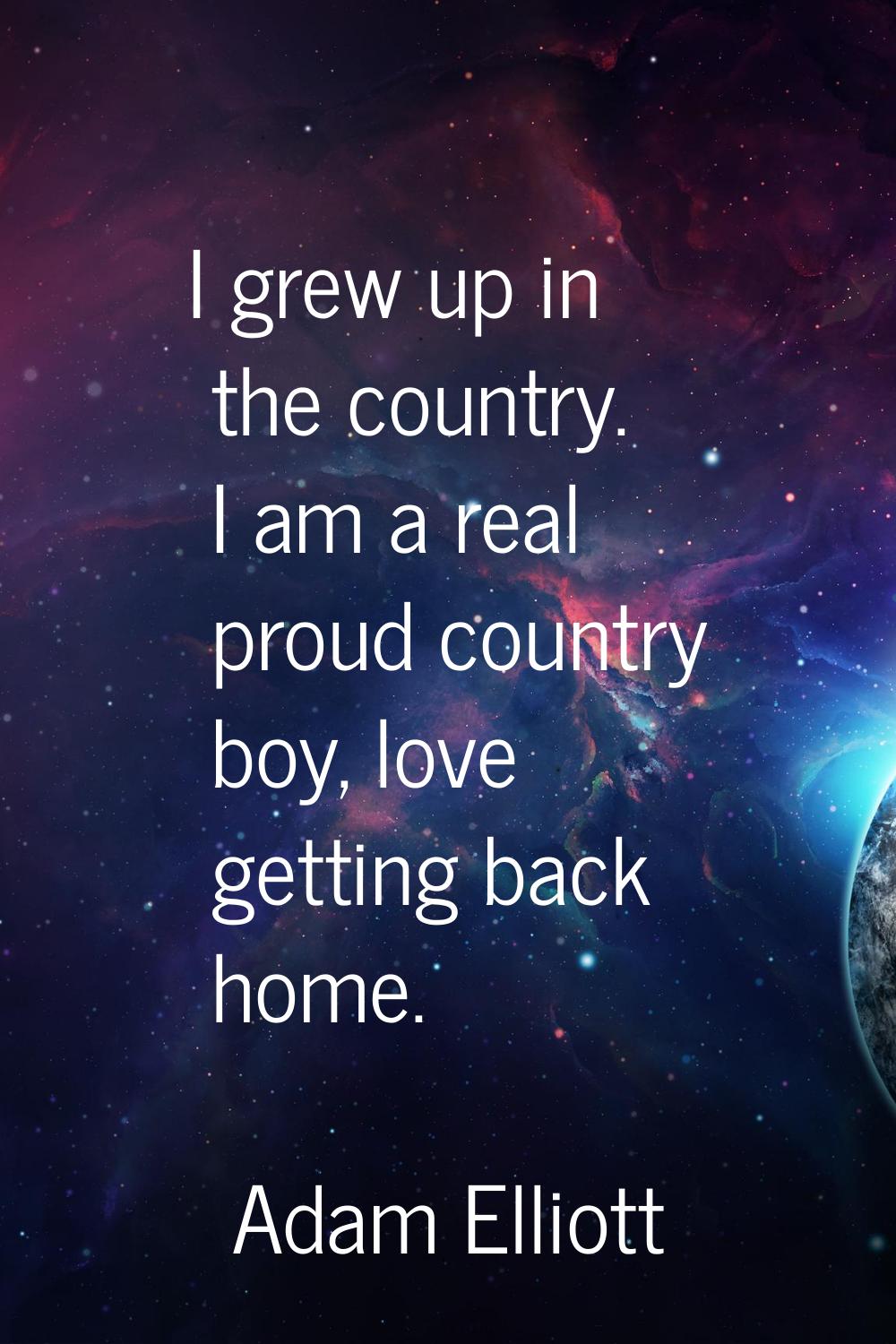 I grew up in the country. I am a real proud country boy, love getting back home.