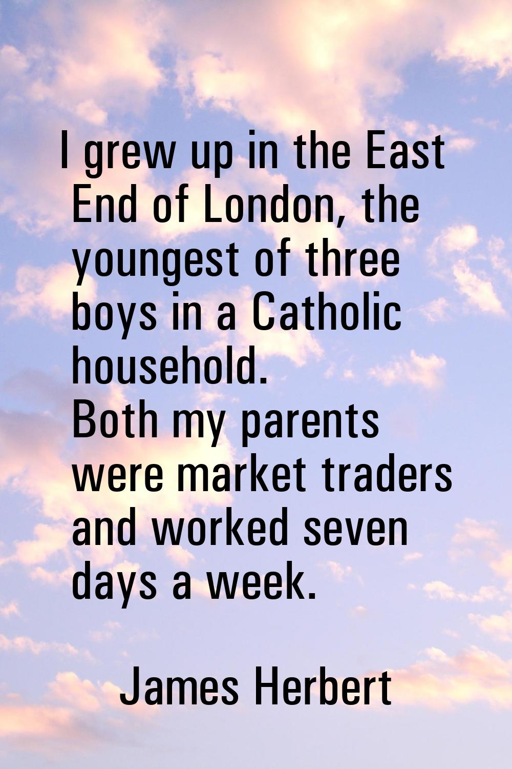 I grew up in the East End of London, the youngest of three boys in a Catholic household. Both my pa