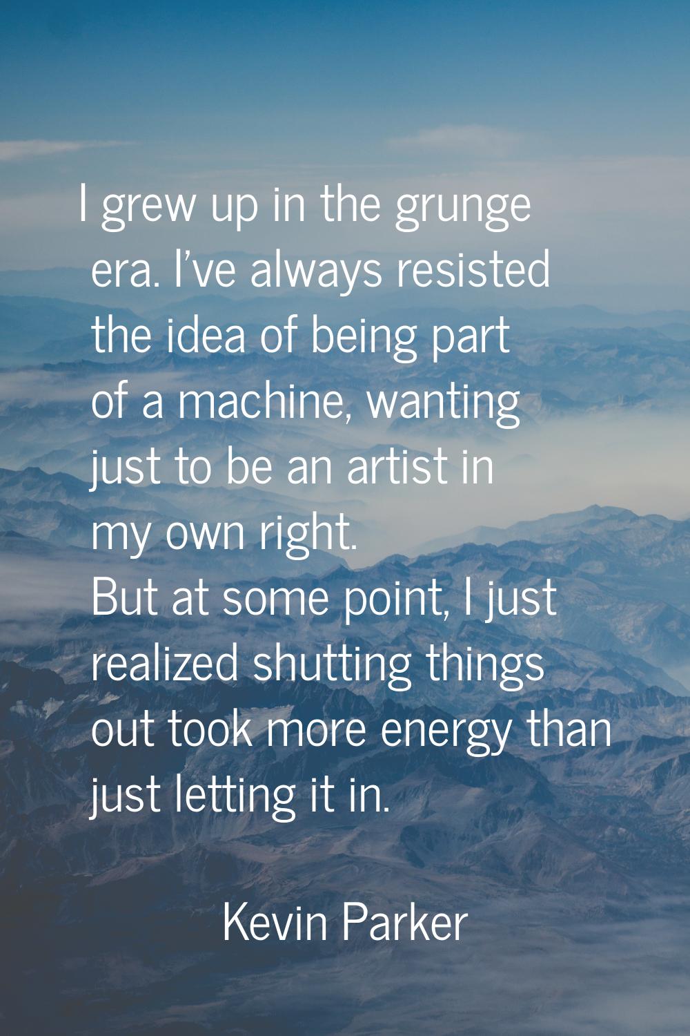 I grew up in the grunge era. I've always resisted the idea of being part of a machine, wanting just