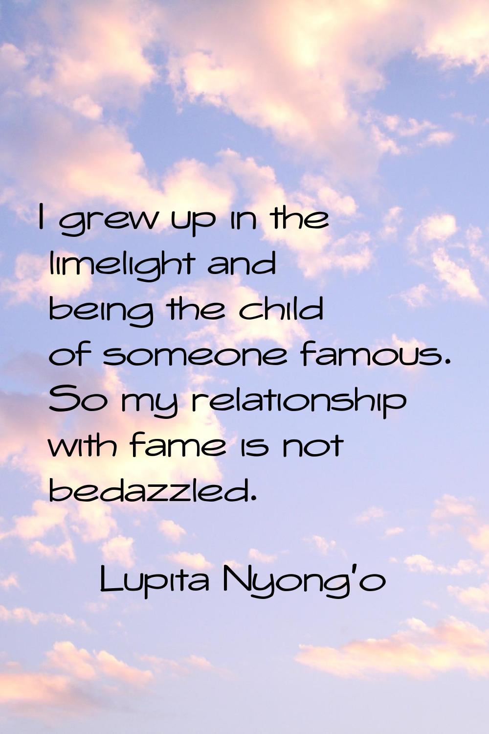 I grew up in the limelight and being the child of someone famous. So my relationship with fame is n