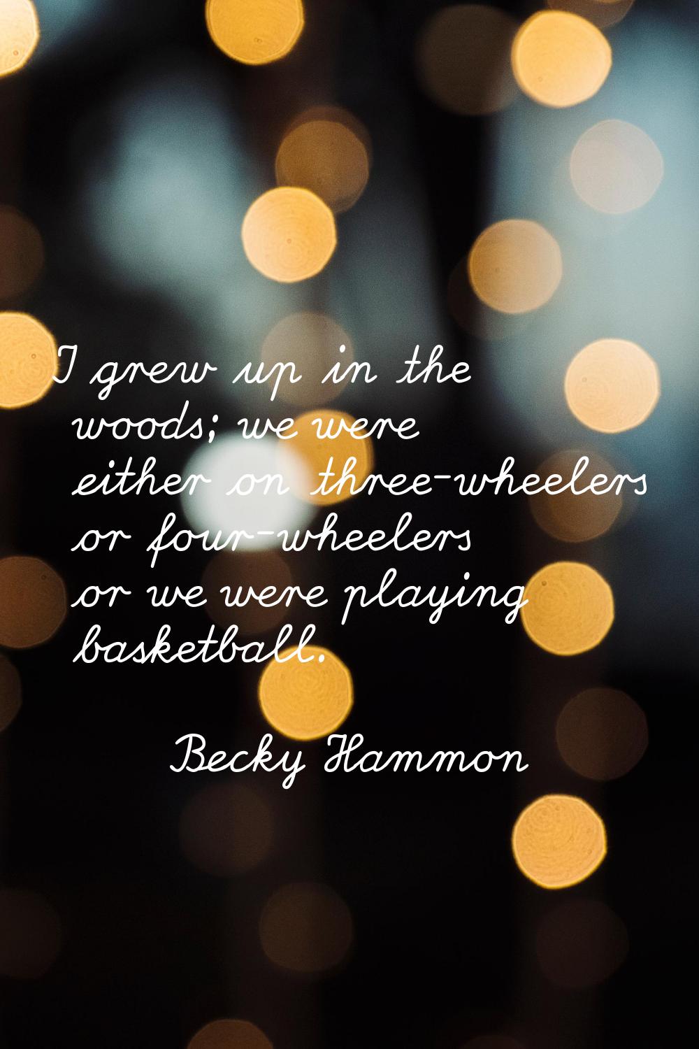 I grew up in the woods; we were either on three-wheelers or four-wheelers or we were playing basket